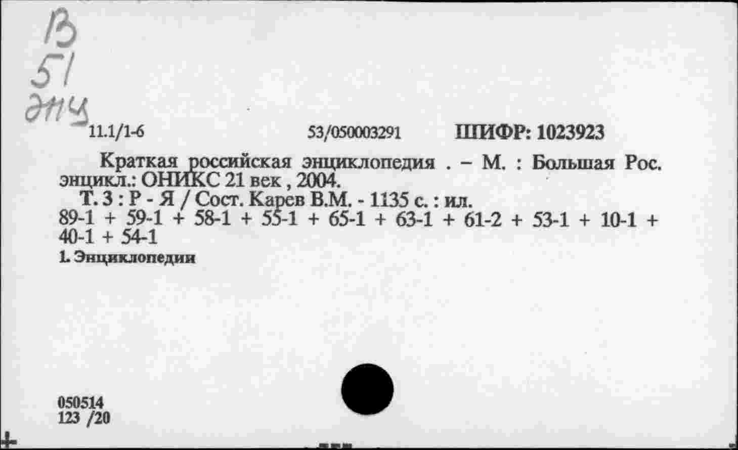 ﻿11.1/1-6	53/050003291 ШИФР: 1023923
Краткая российская энциклопедия . - М. : Большая Рос. энцикл.: ОНИКС 21 век, 2004.
Т. 3: Р - Я / Сост. Карев В.М. -1135 с.: ил.
89-1 + 59-1 + 58-1 + 55-1 + 65-1 + 63-1 + 61-2 + 53-1 + 10-1 + 40-1 + 54-1
Е Энциклопедии
050514
123 /20